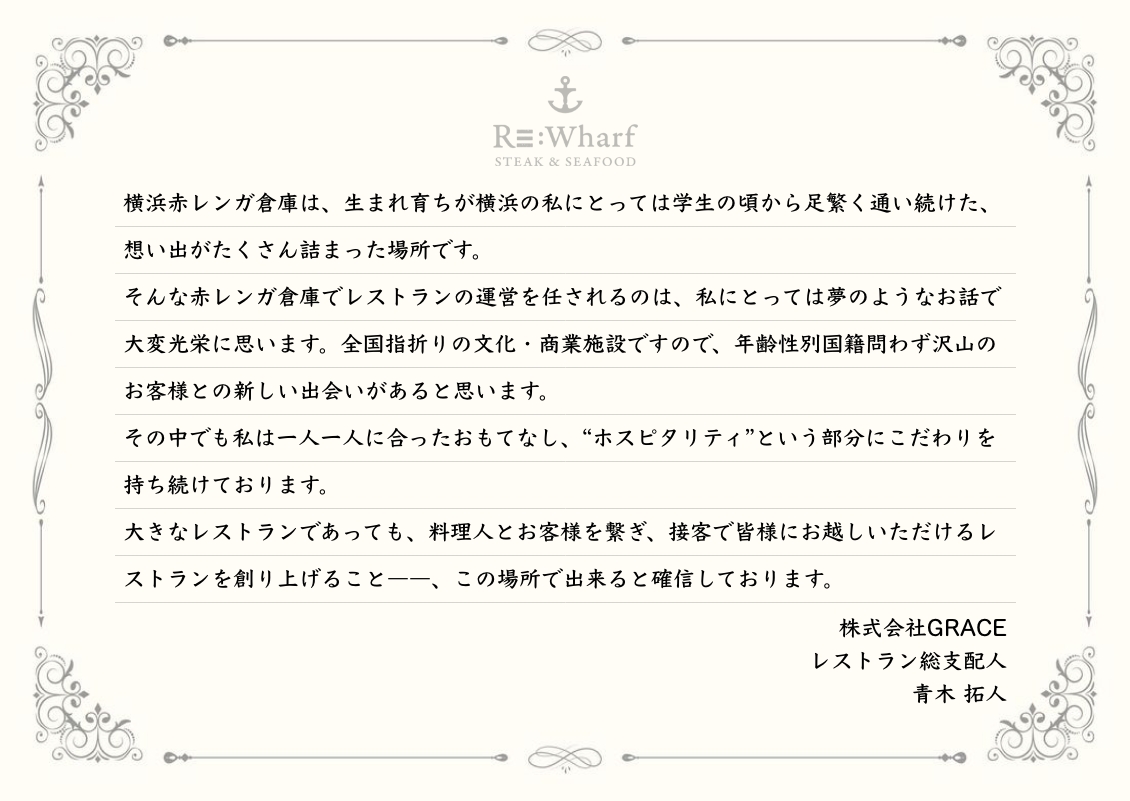 横浜赤レンガ倉庫は、生まれ育ちが横浜の私にとっては学生の頃から足繁く通い続けた、想い出がたくさん詰まった場所です。そんな赤レンガ倉庫でレストランの運営を任されるのは、私にとっては夢のようなお話で大変光栄に思います。全国指折りの文化・商業施設ですので、年齢性別国籍問わず沢山のお客様との新しい出会いがあると思います。その中でも私は一人一人に合ったおもてなし、“ホスピタリティ”という部分にこだわりを持ち続けております。大きなレストランであっても、料理人とお客様を繋ぎ、接客で皆様にお越しいただけるレストランを創り上げること――、この場所で出来ると確信しております。